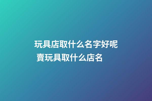 玩具店取什么名字好呢 賣玩具取什么店名